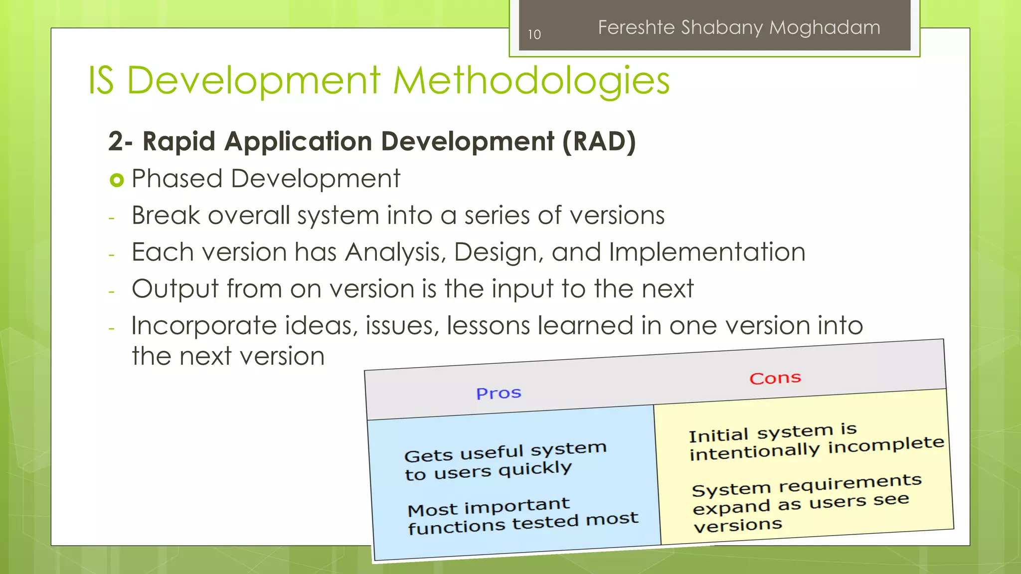 10 Fereshte Shabany Moghadam 
IS Development Methodologies 
2- Rapid Application Development (RAD) 
 Phased Development 
- Break overall system into a series of versions 
- Each version has Analysis, Design, and Implementation 
- Output from on version is the input to the next 
- Incorporate ideas, issues, lessons learned in one version into 
the next version 
 