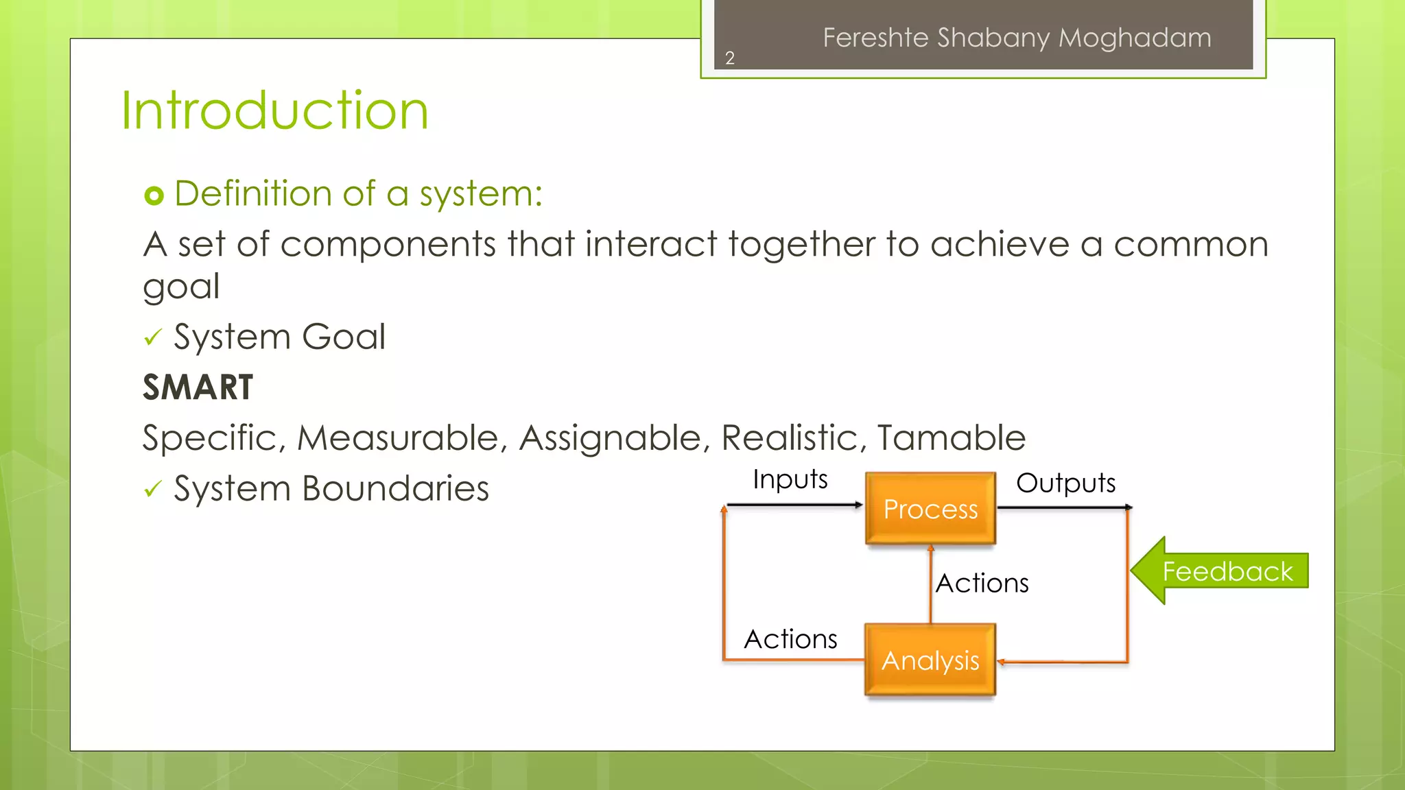 Introduction 
 Definition of a system: 
A set of components that interact together to achieve a common 
goal 
 System Goal 
SMART 
Specific, Measurable, Assignable, Realistic, Tamable 
 System Boundaries 
Inputs Outputs 
Process 
Actions 
Analysis 
Actions 
Feedback 
2 
Fereshte Shabany Moghadam 
 