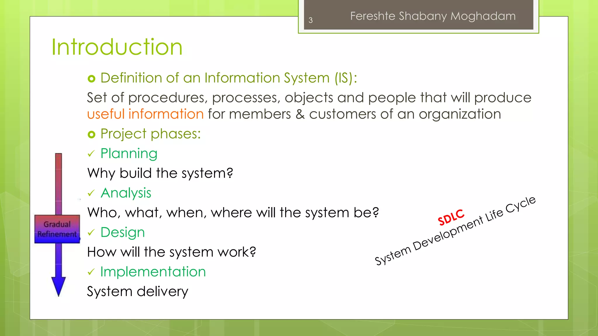 Introduction 
 Definition of an Information System (IS): 
Set of procedures, processes, objects and people that will produce 
useful information for members & customers of an organization 
 Project phases: 
 Planning 
Why build the system? 
 Analysis 
Who, what, when, where will the system be? 
 Design 
How will the system work? 
 Implementation 
System delivery 
3 Fereshte Shabany Moghadam 
 