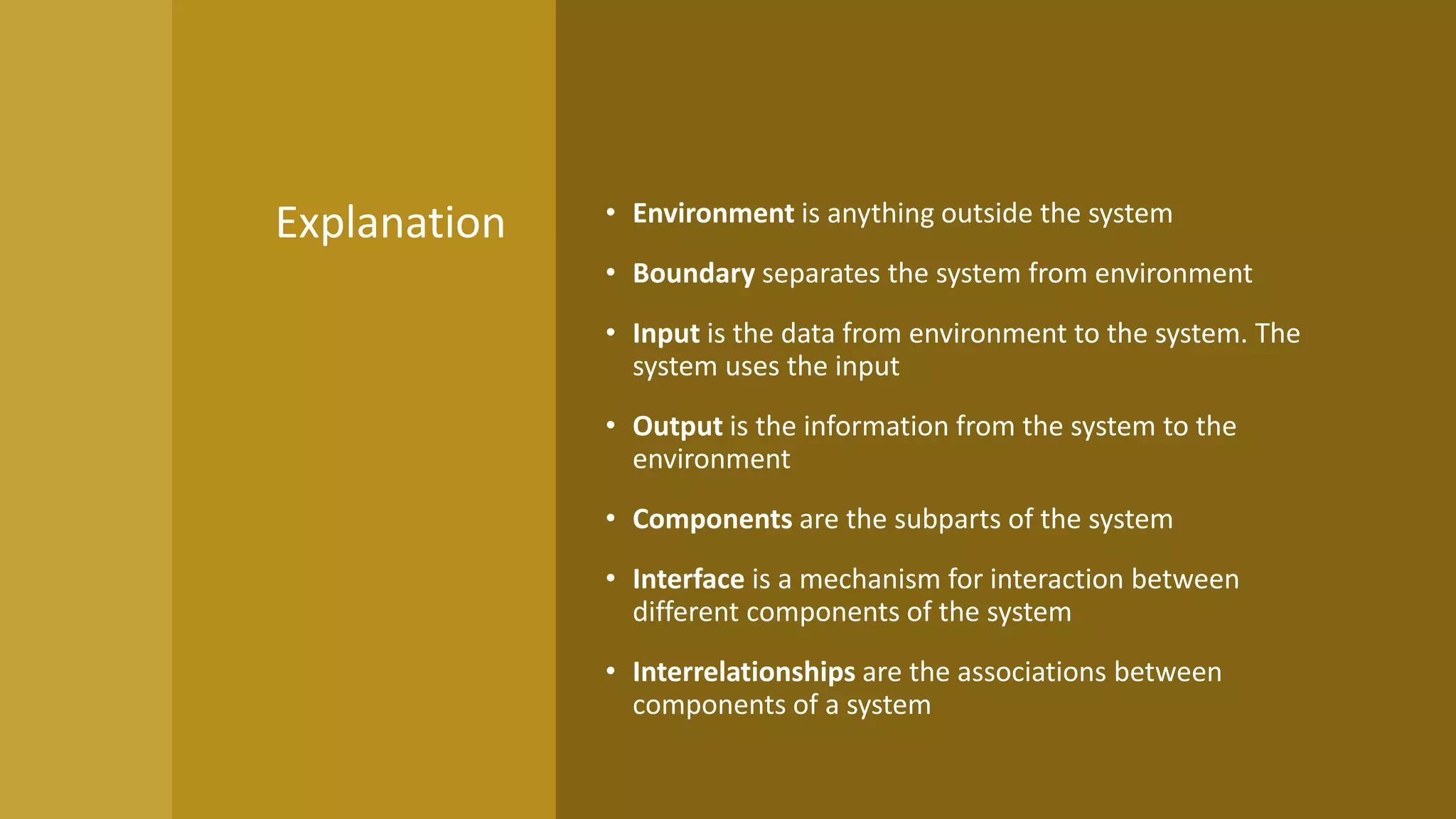• Environment is anything outside the system
• Boundary separates the system from environment
• Input is the data from environment to the system. The
system uses the input
• Output is the information from the system to the
environment
• Components are the subparts of the system
• Interface is a mechanism for interaction between
different components of the system
• Interrelationships are the associations between
components of a system
Explanation
 