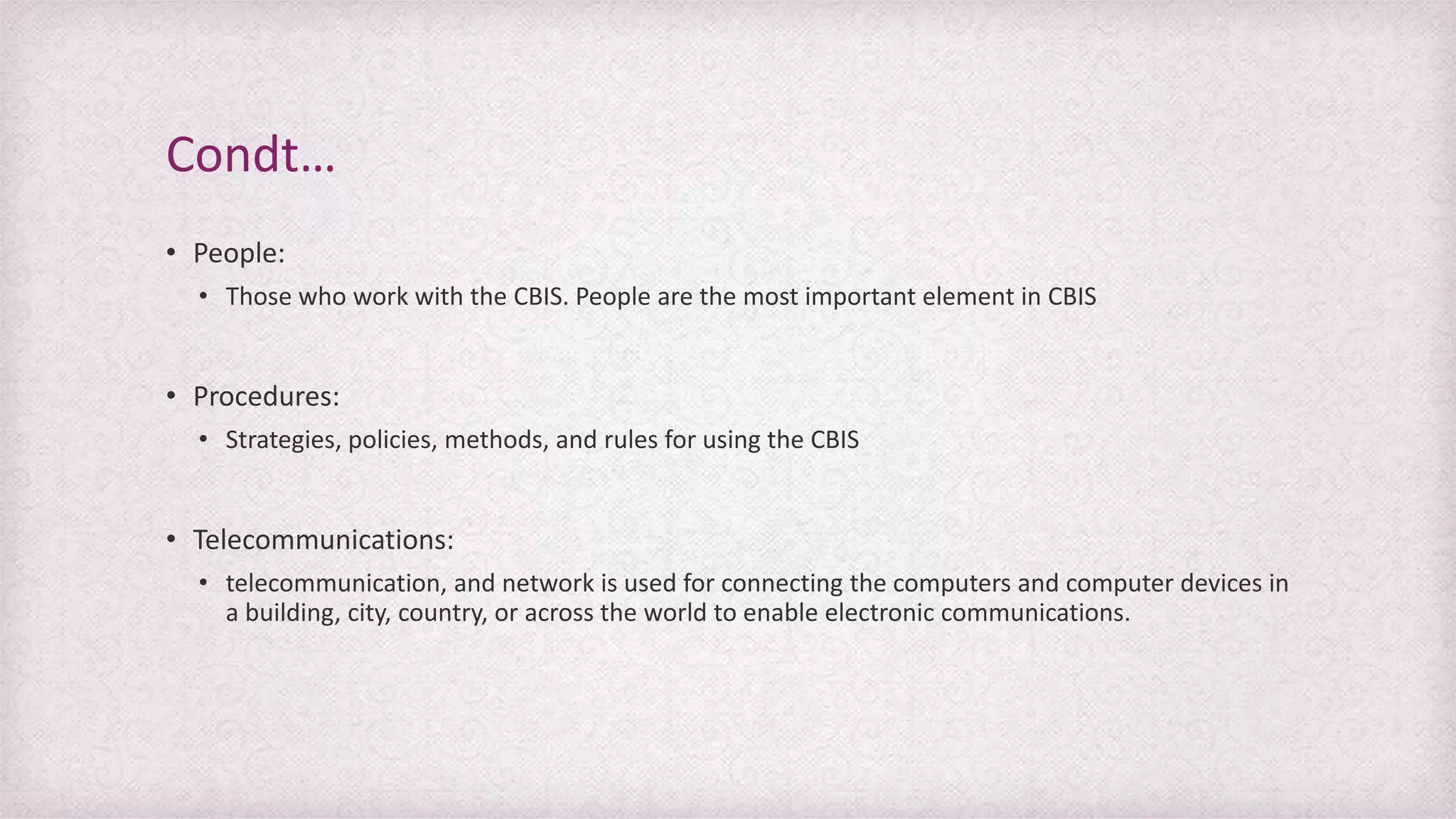 • People:
• Those who work with the CBIS. People are the most important element in CBIS
• Procedures:
• Strategies, policies, methods, and rules for using the CBIS
• Telecommunications:
• telecommunication, and network is used for connecting the computers and computer devices in
a building, city, country, or across the world to enable electronic communications.
Condt…
 
