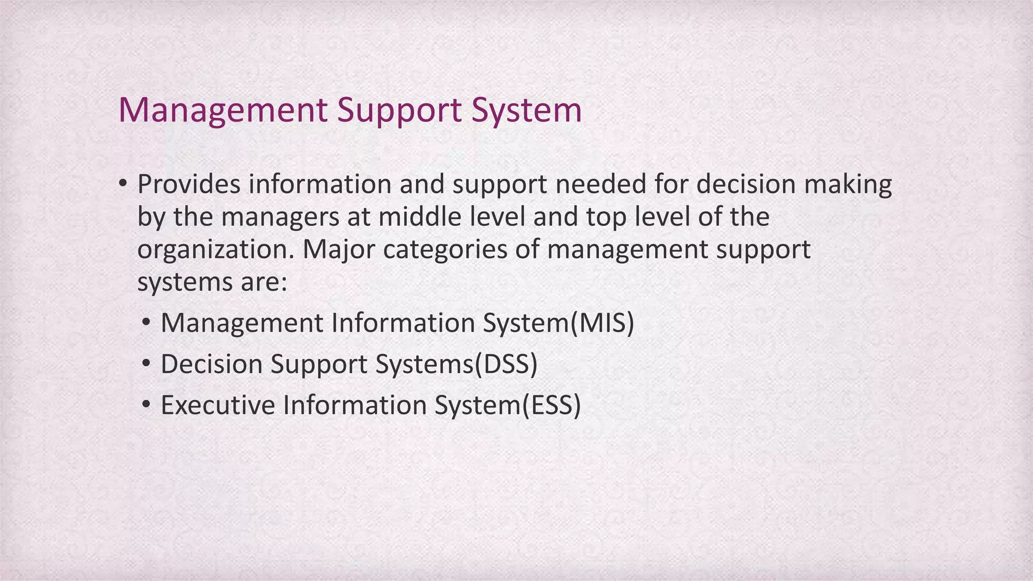 • Provides information and support needed for decision making
by the managers at middle level and top level of the
organization. Major categories of management support
systems are:
• Management Information System(MIS)
• Decision Support Systems(DSS)
• Executive Information System(ESS)
Management Support System
 