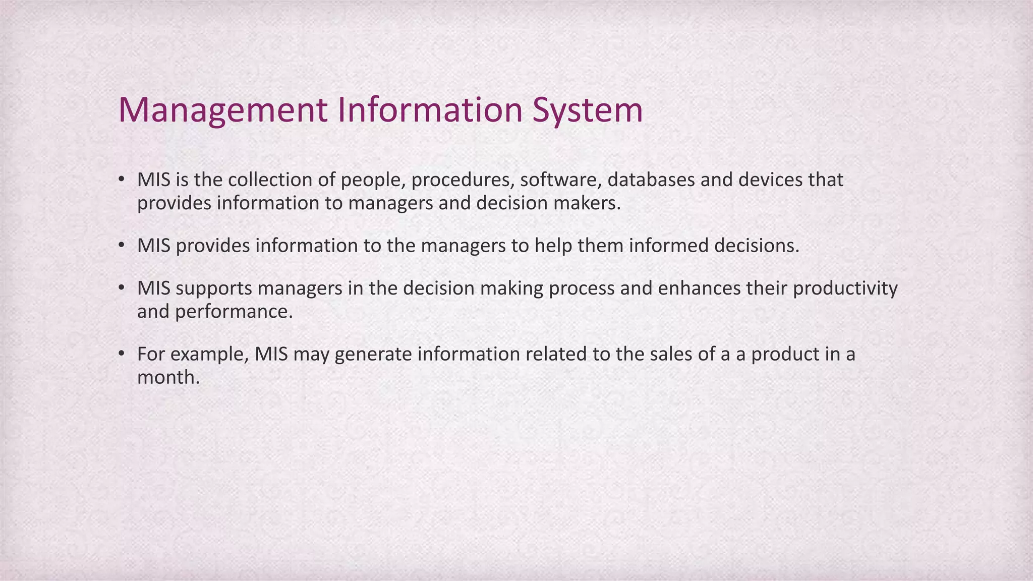 • MIS is the collection of people, procedures, software, databases and devices that
provides information to managers and decision makers.
• MIS provides information to the managers to help them informed decisions.
• MIS supports managers in the decision making process and enhances their productivity
and performance.
• For example, MIS may generate information related to the sales of a a product in a
month.
Management Information System
 