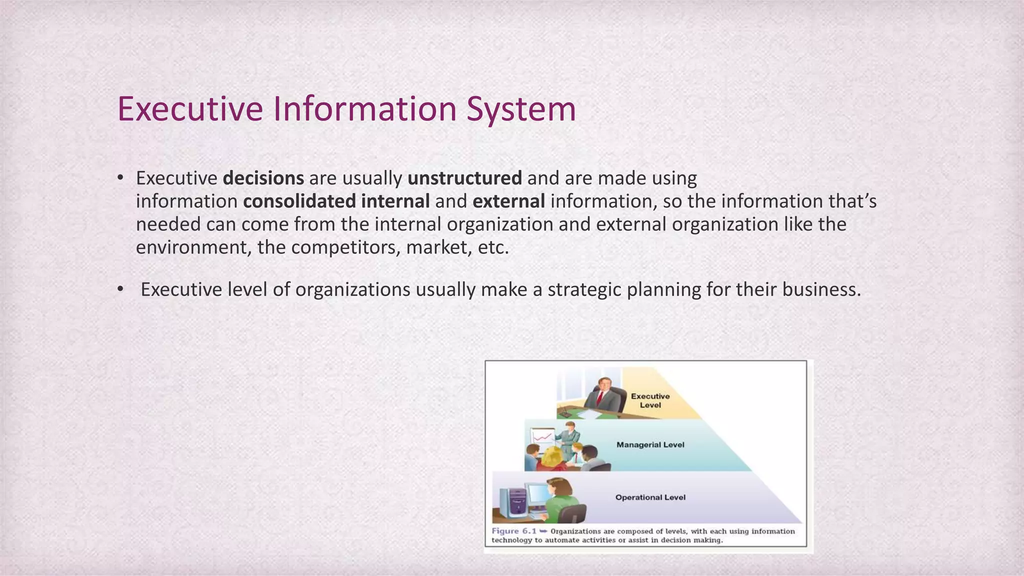 • Executive decisions are usually unstructured and are made using
information consolidated internal and external information, so the information that’s
needed can come from the internal organization and external organization like the
environment, the competitors, market, etc.
• Executive level of organizations usually make a strategic planning for their business.
Executive Information System
 