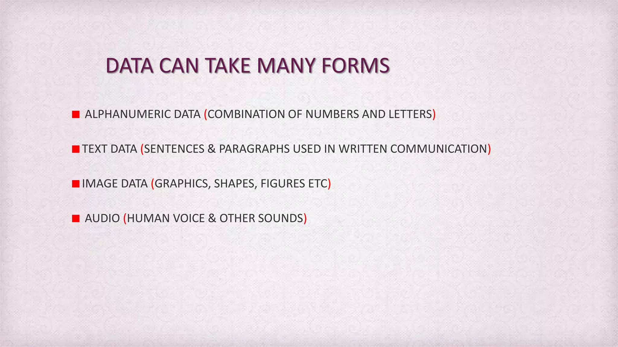 DATA CAN TAKE MANY FORMS
ALPHANUMERIC DATA (COMBINATION OF NUMBERS AND LETTERS)
TEXT DATA (SENTENCES & PARAGRAPHS USED IN WRITTEN COMMUNICATION)
IMAGE DATA (GRAPHICS, SHAPES, FIGURES ETC)
AUDIO (HUMAN VOICE & OTHER SOUNDS)
 