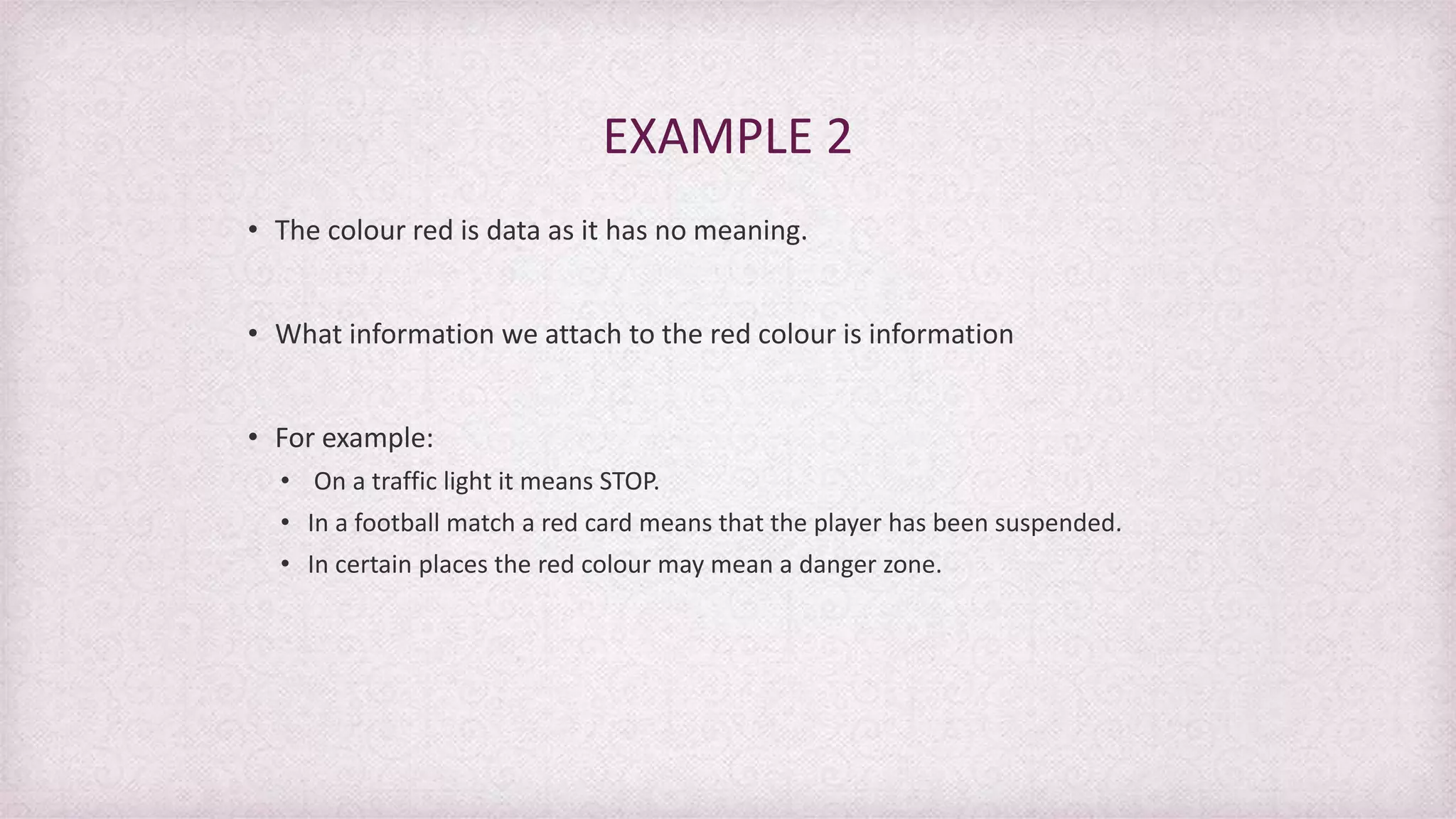 • The colour red is data as it has no meaning.
• What information we attach to the red colour is information
• For example:
• On a traffic light it means STOP.
• In a football match a red card means that the player has been suspended.
• In certain places the red colour may mean a danger zone.
EXAMPLE 2
 