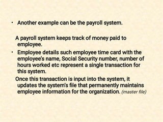 •
•
Another example can be the payroll system.
A payroll system keeps track of money paid to
employee.
Employee details such employee time card with the
employee’s name, Social Security number, number of
hours worked etc represent a single transaction for
this system.
Once this transaction is input into the system, it
updates the system’s ﬁle that permanently maintains
employee information for the organization. (master ﬁle)
 