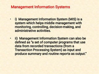 •
•
i) Management Information System (MIS) is a
system which helps middle management with
monitoring, controlling, decision-making, and
administrative activities.
ii) Management Information System can also be
deﬁned as “a set of computer programs that use
data from recorded transactions (from a
Transaction Processing System) as input and
produce summary and routine reports as output.”
Management Information Systems
 