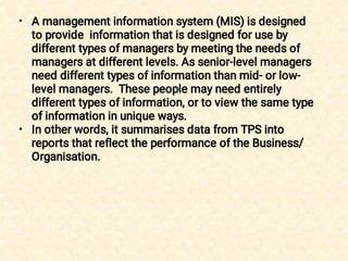 •
•
A management information system (MIS) is designed
to provide information that is designed for use by
different types of managers by meeting the needs of
managers at different levels. As senior-level managers
need different types of information than mid- or low-
level managers. These people may need entirely
different types of information, or to view the same type
of information in unique ways.
In other words, it summarises data from TPS into
reports that reflect the performance of the Business/
Organisation.
 