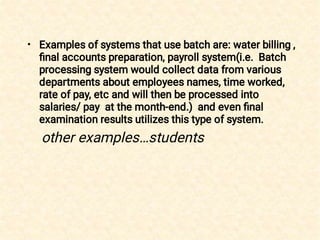 • Examples of systems that use batch are: water billing ,
ﬁnal accounts preparation, payroll system(i.e. Batch
processing system would collect data from various
departments about employees names, time worked,
rate of pay, etc and will then be processed into
salaries/ pay at the month-end.) and even ﬁnal
examination results utilizes this type of system.
other examples…students
 