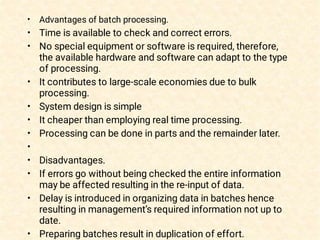•
•
•
•
•
•
•
•
•
•
•
•
Advantages of batch processing. 
Time is available to check and correct errors.
No special equipment or software is required, therefore,
the available hardware and software can adapt to the type
of processing.
It contributes to large-scale economies due to bulk
processing.
System design is simple
It cheaper than employing real time processing.
Processing can be done in parts and the remainder later.
 
Disadvantages.
If errors go without being checked the entire information
may be affected resulting in the re-input of data.
Delay is introduced in organizing data in batches hence
resulting in management’s required information not up to
date.
Preparing batches result in duplication of effort.
 