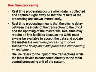 Real time processing
•
•
•
Real time processing occurs when data is collected
and captured right away so that the results of the
processing are known immediately.
Real time processing means that there is no delay
between the inputs of the transaction to the C.P.U
and the updating of the master ﬁle. Real time may
require on line facilities because the C.P.U must
always be available to accept the data and update
the master ﬁle Real time processing involves
transaction being input and processed immediately,
in ‘real-time ’.
On-line refers to the input of the transactions while
the input device is connected directly to the main
central processing unit of the system.
 