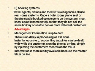 •
•
•
•
•
C) booking systems
Travel agents, airlines and theatre ticket agencies all use
real –time systems. Once a hotel room, plane seat or
theatre seat is booked up everyone on the system must
know about it immediately so that they do not sell the
same holiday or seat to two or more different customers
Advantages.
Management information is up to date.
There is no delay in processing as it is done
instantaneously e.g. accounting enquiries can be dealt
with while the customer is on the phone/ on-line, simply
by inputting the customers records on the V.D.U
Information is more readily available because the master
ﬁle is on line.
 