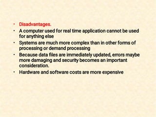 •
•
•
•
•
Disadvantages.
A computer used for real time application cannot be used
for anything else
Systems are much more complex than in other forms of
processing or demand processing
Because data ﬁles are immediately updated, errors maybe
more damaging and security becomes an important
consideration.
Hardware and software costs are more expensive
 