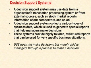 •
•
•
•
A decision support system may use data from a
organisation's transaction processing system or from
external sources, such as stock market reports,
information about competitors, and so on.
A decision support system collects various types of
business data, which is used to generate special reports
that help managers make decisions.
These systems provide highly tailored, structured reports
that can be used for very speciﬁc business situations.
DSS does not make decisions but merely guides
managers through a process to make a decision
Decision Support Systems
 