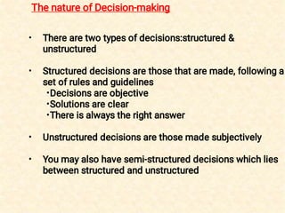 •
•
•
•
•
•
•
There are two types of decisions:structured &
unstructured
Structured decisions are those that are made, following a
set of rules and guidelines
Decisions are objective
Solutions are clear
There is always the right answer
Unstructured decisions are those made subjectively
You may also have semi-structured decisions which lies
between structured and unstructured
The nature of Decision-making
 