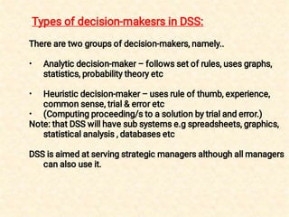 •
•
•
There are two groups of decision-makers, namely..
Analytic decision-maker – follows set of rules, uses graphs,
statistics, probability theory etc
Heuristic decision-maker – uses rule of thumb, experience,
common sense, trial & error etc
(Computing proceeding/s to a solution by trial and error.)
Note: that DSS will have sub systems e.g spreadsheets, graphics,
statistical analysis , databases etc
DSS is aimed at serving strategic managers although all managers
can also use it.
Types of decision-makesrs in DSS:
 