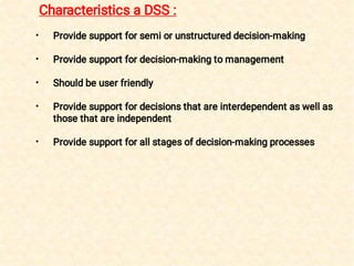 •
•
•
•
•
Provide support for semi or unstructured decision-making
Provide support for decision-making to management
Should be user friendly
Provide support for decisions that are interdependent as well as
those that are independent
Provide support for all stages of decision-making processes
Characteristics a DSS :
 