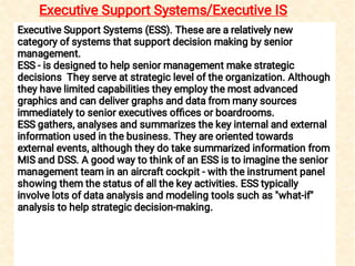 Executive Support Systems/Executive IS
Executive Support Systems (ESS). These are a relatively new
category of systems that support decision making by senior
management.
ESS - is designed to help senior management make strategic
decisions They serve at strategic level of the organization. Although
they have limited capabilities they employ the most advanced
graphics and can deliver graphs and data from many sources
immediately to senior executives ofﬁces or boardrooms.
ESS gathers, analyses and summarizes the key internal and external
information used in the business. They are oriented towards
external events, although they do take summarized information from
MIS and DSS. A good way to think of an ESS is to imagine the senior
management team in an aircraft cockpit - with the instrument panel
showing them the status of all the key activities. ESS typically
involve lots of data analysis and modeling tools such as "what-if"
analysis to help strategic decision-making.
 
 