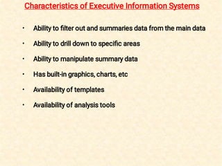 •
•
•
•
•
•
Ability to ﬁlter out and summaries data from the main data
Ability to drill down to speciﬁc areas
Ability to manipulate summary data
Has built-in graphics, charts, etc
Availability of templates
Availability of analysis tools
Characteristics of Executive Information Systems
 