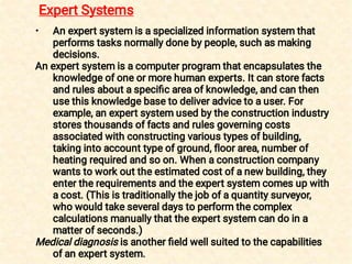 • An expert system is a specialized information system that
performs tasks normally done by people, such as making
decisions.
An expert system is a computer program that encapsulates the
knowledge of one or more human experts. It can store facts
and rules about a speciﬁc area of knowledge, and can then
use this knowledge base to deliver advice to a user. For
example, an expert system used by the construction industry
stores thousands of facts and rules governing costs
associated with constructing various types of building,
taking into account type of ground, floor area, number of
heating required and so on. When a construction company
wants to work out the estimated cost of a new building, they
enter the requirements and the expert system comes up with
a cost. (This is traditionally the job of a quantity surveyor,
who would take several days to perform the complex
calculations manually that the expert system can do in a
matter of seconds.)
Medical diagnosis is another ﬁeld well suited to the capabilities
of an expert system.
Expert Systems
 