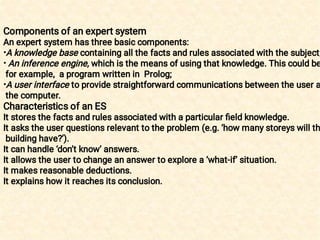 •
•
•
Components of an expert system
An expert system has three basic components:
A knowledge base containing all the facts and rules associated with the subject;
An inference engine, which is the means of using that knowledge. This could be
for example, a program written in Prolog;
A user interface to provide straightforward communications between the user a
the computer.
Characteristics of an ES
It stores the facts and rules associated with a particular ﬁeld knowledge.
It asks the user questions relevant to the problem (e.g. ‘how many storeys will th
building have?’).
It can handle ‘don’t know’ answers.
It allows the user to change an answer to explore a ‘what-if’ situation.
It makes reasonable deductions.
It explains how it reaches its conclusion.
 
 