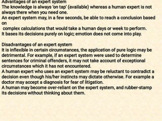 Advantages of an expert system
The knowledge is always ‘on tap’ (available) whereas a human expert is not
always there when you need one.
An expert system may, in a few seconds, be able to reach a conclusion based
on
complex calculations that would take a human days or week to perform.
It bases its decisions purely on logic; emotion does not come into play.
Disadvantages of an expert system
It is inflexible in certain circumstances, the application of pure logic may be
detrimental. For example, if an expert system were used to determine
sentences for criminal offenders, it may not take account of exceptional
circumstances which it has not encountered.
A human expert who uses an expert system may be reluctant to contradict a
decision even though his/her instincts may dictate otherwise. For example a
doctor may accept a diagnosis for fear of litigation.
A human may become over-reliant on the expert system, and rubber-stamp
its decisions without thinking about them.
 