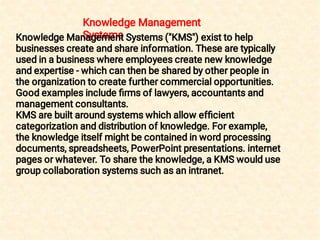 Knowledge Management
SystemsKnowledge Management Systems ("KMS") exist to help
businesses create and share information. These are typically
used in a business where employees create new knowledge
and expertise - which can then be shared by other people in
the organization to create further commercial opportunities.
Good examples include ﬁrms of lawyers, accountants and
management consultants.
KMS are built around systems which allow efﬁcient
categorization and distribution of knowledge. For example,
the knowledge itself might be contained in word processing
documents, spreadsheets, PowerPoint presentations. internet
pages or whatever. To share the knowledge, a KMS would use
group collaboration systems such as an intranet.
 