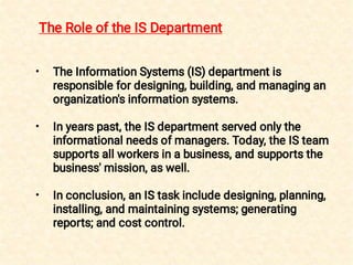 •
•
•
The Information Systems (IS) department is
responsible for designing, building, and managing an
organization's information systems.
In years past, the IS department served only the
informational needs of managers. Today, the IS team
supports all workers in a business, and supports the
business' mission, as well.
In conclusion, an IS task include designing, planning,
installing, and maintaining systems; generating
reports; and cost control.
The Role of the IS Department
 