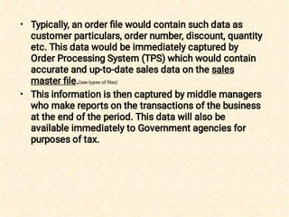 •
•
Typically, an order ﬁle would contain such data as
customer particulars, order number, discount, quantity
etc. This data would be immediately captured by
Order Processing System (TPS) which would contain
accurate and up-to-date sales data on the sales
master ﬁle.(see types of ﬁles)
This information is then captured by middle managers
who make reports on the transactions of the business
at the end of the period. This data will also be
available immediately to Government agencies for
purposes of tax.
 