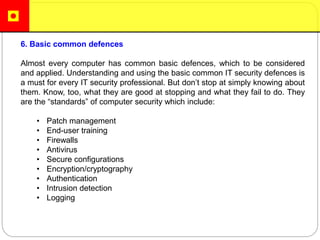 6. Basic common defences
Almost every computer has common basic defences, which to be considered
and applied. Understanding and using the basic common IT security defences is
a must for every IT security professional. But don’t stop at simply knowing about
them. Know, too, what they are good at stopping and what they fail to do. They
are the “standards” of computer security which include:
• Patch management
• End-user training
• Firewalls
• Antivirus
• Secure configurations
• Encryption/cryptography
• Authentication
• Intrusion detection
• Logging
 