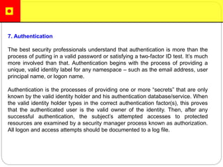 7. Authentication
The best security professionals understand that authentication is more than the
process of putting in a valid password or satisfying a two-factor ID test. It’s much
more involved than that. Authentication begins with the process of providing a
unique, valid identity label for any namespace – such as the email address, user
principal name, or logon name.
Authentication is the processes of providing one or more “secrets” that are only
known by the valid identity holder and his authentication database/service. When
the valid identity holder types in the correct authentication factor(s), this proves
that the authenticated user is the valid owner of the identity. Then, after any
successful authentication, the subject’s attempted accesses to protected
resources are examined by a security manager process known as authorization.
All logon and access attempts should be documented to a log file.
 