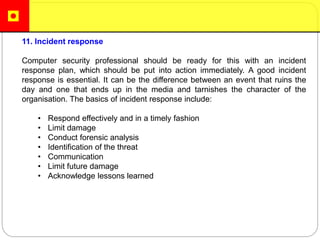 11. Incident response
Computer security professional should be ready for this with an incident
response plan, which should be put into action immediately. A good incident
response is essential. It can be the difference between an event that ruins the
day and one that ends up in the media and tarnishes the character of the
organisation. The basics of incident response include:
• Respond effectively and in a timely fashion
• Limit damage
• Conduct forensic analysis
• Identification of the threat
• Communication
• Limit future damage
• Acknowledge lessons learned
 