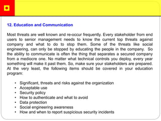 12. Education and Communication
Most threats are well known and re-occur frequently. Every stakeholder from end
users to senior management needs to know the current top threats against
company and what to do to stop them. Some of the threats like social
engineering, can only be stopped by educating the people in the company. So
the ability to communicate is often the thing that separates a secured company
from a mediocre one. No matter what technical controls you deploy, every year
something will make it past them. So, make sure your stakeholders are prepared.
At the very least, the following items should be covered in your education
program:
• Significant, threats and risks against the organization
• Acceptable use
• Security policy
• How to authenticate and what to avoid
• Data protection
• Social engineering awareness
• How and when to report suspicious security incidents
 