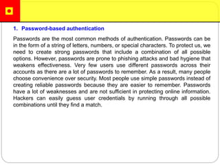 1. Password-based authentication
Passwords are the most common methods of authentication. Passwords can be
in the form of a string of letters, numbers, or special characters. To protect us, we
need to create strong passwords that include a combination of all possible
options. However, passwords are prone to phishing attacks and bad hygiene that
weakens effectiveness. Very few users use different passwords across their
accounts as there are a lot of passwords to remember. As a result, many people
choose convenience over security. Most people use simple passwords instead of
creating reliable passwords because they are easier to remember. Passwords
have a lot of weaknesses and are not sufficient in protecting online information.
Hackers can easily guess user credentials by running through all possible
combinations until they find a match.
 