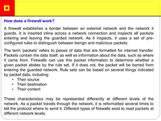 How does a firewall work?
A firewall establishes a border between an external network and the network it
guards. It is inserted inline across a network connection and inspects all packets
entering and leaving the guarded network. As it inspects, it uses a set of pre-
configured rules to distinguish between benign and malicious packets.
The term 'packets' refers to pieces of data that are formatted for internet transfer.
Packets contain the data itself, as well as information about the data, such as where
it came from. Firewalls can use this packet information to determine whether a
given packet abides by the rule set. If it does not, the packet will be barred from
entering the guarded network. Rule sets can be based on several things indicated
by packet data, including:
• Their source
• Their destination
• Their content
These characteristics may be represented differently at different levels of the
network. As a packet travels through the network, it is reformatted several times to
tell the protocol where to send it. Different types of firewalls exist to read packets at
different network levels.
 