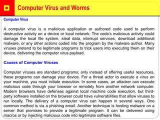 Computer Virus and Worms
Computer Virus
A computer virus is a malicious application or authored code used to perform
destructive activity on a device or local network. The code’s malicious activity could
damage the local file system, steal data, interrupt services, download additional
malware, or any other actions coded into the program by the malware author. Many
viruses pretend to be legitimate programs to trick users into executing them on their
device, delivering the computer virus payload.
Causes of Computer Viruses
Computer viruses are standard programs; only instead of offering useful resources,
these programs can damage your device. For a threat actor to execute a virus on
your machine, you must initiate execution. In some cases, an attacker can execute
malicious code through your browser or remotely from another network computer.
Modern browsers have defenses against local machine code execution, but third-
party software installed on the browser could have vulnerabilities that allow viruses to
run locally. The delivery of a computer virus can happen in several ways. One
common method is via a phishing email. Another technique is hosting malware on a
server that promises to provide a legitimate program. It can be delivered using
macros or by injecting malicious code into legitimate software files.
 