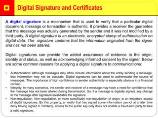 Digital Signature and Certificates
A digital signature is a mechanism that is used to verify that a particular digital
document, message or transaction is authentic. It provides a receiver the guarantee
that the message was actually generated by the sender and it was not modified by a
third party. A digital signature is an electronic, encrypted stamp of authentication on
digital data. The signature confirms that the information originated from the signer
and has not been altered.
Digital signatures can provide the added assurances of evidence to the origin,
identity and status, as well as acknowledging informed consent by the signer. Below
are some common reasons for applying a digital signature to communications:
• Authentication: Although messages may often include information about the entity sending a message,
that information may not be accurate. Digital signatures can be used to authenticate the source of
messages. The importance of high confidence in sender authenticity is especially obvious in a financial
context.
• Integrity: In many scenarios, the sender and receiver of a message may have a need for confidence that
the message has not been altered during transmission. So, if a message is digitally signed, any change
in the message after signature invalidates the signature.
• Non-repudiation: Non-repudiation, or more specifically non-repudiation of origin, is an important aspect
of digital signatures. By this property, an entity that has signed some information cannot at a later time
deny having signed it. Similarly, access to the public key only does not enable a fraudulent party to fake
a valid signature.
 