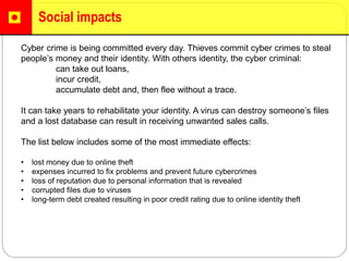 Social impacts
Cyber crime is being committed every day. Thieves commit cyber crimes to steal
people’s money and their identity. With others identity, the cyber criminal:
can take out loans,
incur credit,
accumulate debt and, then flee without a trace.
It can take years to rehabilitate your identity. A virus can destroy someone’s files
and a lost database can result in receiving unwanted sales calls.
The list below includes some of the most immediate effects:
• lost money due to online theft
• expenses incurred to fix problems and prevent future cybercrimes
• loss of reputation due to personal information that is revealed
• corrupted files due to viruses
• long-term debt created resulting in poor credit rating due to online identity theft
 