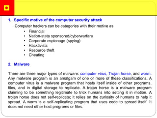 1. Specific motive of the computer security attack
Computer hackers can be categories with their motive as
• Financial
• Nation-state sponsored/cyberwarfare
• Corporate espionage (spying)
• Hacktivists
• Resource theft
• Cheating
2. Malware
There are three major types of malware: computer virus, Trojan horse, and worm.
Any malware program is an amalgam of one or more of these classifications. A
computer virus is a malware program that hosts itself inside of other programs,
files, and in digital storage to replicate. A trojan horse is a malware program
claiming to be something legitimate to trick humans into setting it in motion. A
trojan horse does not self-replicate; it relies on the curiosity of humans to help it
spread. A worm is a self-replicating program that uses code to spread itself. It
does not need other host programs or files.
 
