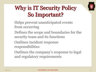 WWhhyy iiss IITT SSeeccuurriittyy PPoolliiccyy 
SSoo IImmppoorrttaanntt?? 
Helps prevent unanticipated events 
from occurring 
Defines the scope and boundaries for the 
security team and its functions 
Outlines incident response 
responsibilities 
Outlines the company’s response to legal 
and regulatory requirements 
09/11/14 UNIVERSITY OF WISCONSIN 13 
 