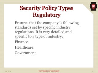 SSeeccuurriittyy PPoolliiccyy TTyyppeess 
RReegguullaattoorryy 
Ensures that the company is following 
standards set by specific industry 
regulations. It is very detailed and 
specific to a type of industry: 
Finance 
Healthcare 
Government 
09/11/14 UNIVERSITY OF WISCONSIN 15 
 
