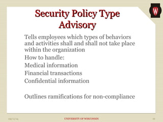 SSeeccuurriittyy PPoolliiccyy TTyyppee 
AAddvviissoorryy 
Tells employees which types of behaviors 
and activities shall and shall not take place 
within the organization 
How to handle: 
Medical information 
Financial transactions 
Confidential information 
Outlines ramifications for non-compliance 
09/11/14 UNIVERSITY OF WISCONSIN 16 
 