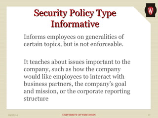 SSeeccuurriittyy PPoolliiccyy TTyyppee 
IInnffoorrmmaattiivvee 
Informs employees on generalities of 
certain topics, but is not enforceable. 
It teaches about issues important to the 
company, such as how the company 
would like employees to interact with 
business partners, the company’s goal 
and mission, or the corporate reporting 
structure 
09/11/14 UNIVERSITY OF WISCONSIN 17 
 