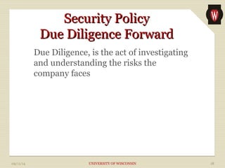 SSeeccuurriittyy PPoolliiccyy 
DDuuee DDiilliiggeennccee FFoorrwwaarrdd 
Due Diligence, is the act of investigating 
and understanding the risks the 
company faces 
09/11/14 UNIVERSITY OF WISCONSIN 18 
 