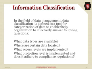 IInnffoorrmmaattiioonn CCllaassssiiffiiccaattiioonn 
In the field of data management, data 
classification is defined as a tool for 
categorization of data to enable/help 
organization to effectively answer following 
questions: 
What data types are available? 
Where are certain data located? 
What access levels are implemented? 
What protection level is implemented and 
does it adhere to compliance regulations? 
09/11/14 UNIVERSITY OF WISCONSIN 21 
 