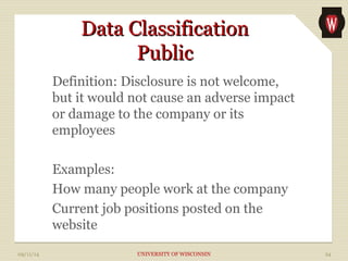 DDaattaa CCllaassssiiffiiccaattiioonn 
PPuubblliicc 
Definition: Disclosure is not welcome, 
but it would not cause an adverse impact 
or damage to the company or its 
employees 
Examples: 
How many people work at the company 
Current job positions posted on the 
website 
09/11/14 UNIVERSITY OF WISCONSIN 24 
 