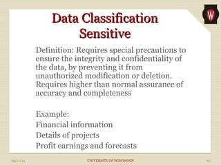 DDaattaa CCllaassssiiffiiccaattiioonn 
SSeennssiittiivvee 
Definition: Requires special precautions to 
ensure the integrity and confidentiality of 
the data, by preventing it from 
unauthorized modification or deletion. 
Requires higher than normal assurance of 
accuracy and completeness 
Example: 
Financial information 
Details of projects 
Profit earnings and forecasts 
09/11/14 UNIVERSITY OF WISCONSIN 25 
 