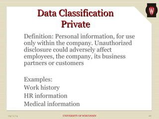 DDaattaa CCllaassssiiffiiccaattiioonn 
PPrriivvaattee 
Definition: Personal information, for use 
only within the company. Unauthorized 
disclosure could adversely affect 
employees, the company, its business 
partners or customers 
Examples: 
Work history 
HR information 
Medical information 
09/11/14 UNIVERSITY OF WISCONSIN 26 
 