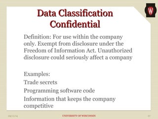 DDaattaa CCllaassssiiffiiccaattiioonn 
CCoonnffiiddeennttiiaall 
Definition: For use within the company 
only. Exempt from disclosure under the 
Freedom of Information Act. Unauthorized 
disclosure could seriously affect a company 
Examples: 
Trade secrets 
Programming software code 
Information that keeps the company 
competitive 
09/11/14 UNIVERSITY OF WISCONSIN 27 
 